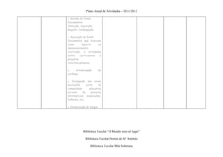 Plano Anual de Atividades – 2011/2012

● Gestão do Fundo
Documental:
Selecção, Aquisição,
Registo, Catalogação;

● Aquisição de fundo
Documental que funcione
como       suporte     ao
desenvolvimento
curricular, a atividades
extra     curriculares  e
projetos
interdisciplinares;

▪      Actualização       do
catálogo;

▪ Divulgação das novas
aquisições     junto     da
comunidade        educativa
através     de     placares
informativos, exposições,
folhetos, etc.

▪ Dinamização do blogue




            Biblioteca Escolar “O Mundo num só lugar”

              Biblioteca Escolar Hortas de Stº António

                  Biblioteca Escolar Mãe Soberana
 