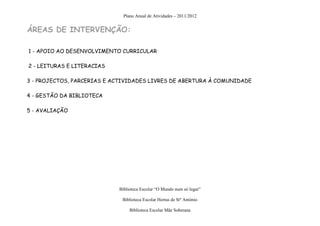 Plano Anual de Atividades – 2011/2012


ÁREAS DE INTERVENÇÃO:

1 - APOIO AO DESENVOLVIMENTO CURRICULAR

2 - LEITURAS E LITERACIAS

3 - PROJECTOS, PARCERIAS E ACTIVIDADES LIVRES DE ABERTURA À COMUNIDADE

4 - GESTÃO DA BIBLIOTECA

5 - AVALIAÇÃO




                            Biblioteca Escolar “O Mundo num só lugar”

                             Biblioteca Escolar Hortas de Stº António

                                 Biblioteca Escolar Mãe Soberana
 