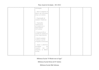 Plano Anual de Atividades – 2011/2012

informação;

▪ Apoio à pesquisa no
âmbito das diferentes
áreas curriculares;

● Organização de
Dossiers Temáticos;

● Exposições
temáticas (em
articulação com os
Departamentos
Curriculares);

▪ Presença da BE em
reuniões de conselhos de
turma /departamentos

▪ Desafio semanal
“conhece o acordo
ortográfico”(concurso)

▪ Apoiar e planificar
atividades        em
conjunto   com     os
docentes, no âmbito
do PNL;




   Biblioteca Escolar “O Mundo num só lugar”

     Biblioteca Escolar Hortas de Stº António

         Biblioteca Escolar Mãe Soberana
 