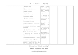 Plano Anual de Atividades – 2011/2012

▪ Feiras do Livro                           alunos o gosto
                                            pela consulta /
▪ Encontros com Escritores                  pesquisa através
                                            dos      diversos
• Semana da Leitura                         recursos       de
                                            informação;
▪ História da semana;
                                            ▪   Facilitar  a
▪ Adivinha da semana;
                                            acessibilidade a
                                            novas formas de
▪ Provérbio da semana;
                                            tecnologia;
▪ Autores de referência;
                                            ▪     Editar   e
• Elaboração de “ Guias de Literacia”;      difundir
                                            materiais     de
▪ Atualização permanente do BLog da         interesse
Biblioteca;                                 relacionados com
                                            a Literacia de
▪ Divulgação das atividades nos vários      informação;
painéis informativos da escola;
                                            ▪ Incrementar o
▪ Divulgação        das   atividades   na   gosto pela leitura
imprensa local;                             nos alunos, na
                                            família e na
▪ Divulgar os concursos PNL e outros;       comunidade
                                            educativa;
▪ Envolver os alunos do 3º ciclo no
 Concurso Nacional de Leitura e os
alunos do 1º ciclo (3º e 4º ano), 2º e 3º
ciclo no concurso “Às da Leitura”

             Biblioteca Escolar “O Mundo num só lugar”

                  Biblioteca Escolar Hortas de Stº António

                     Biblioteca Escolar Mãe Soberana
 