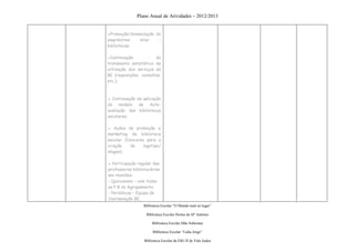 Plano Anual de Atividades – 2012/2013


●Promoção/dinamização do
empréstimo    inter    –
bibliotecas;

●Continuação            do
tratamento estatístico de
utilização dos serviços da
BE (requisições, consultas,
etc.);



▪ Continuação da aplicação
do modelo de Auto-
avaliação das bibliotecas
escolares;

▪ Ações de promoção e
marketing da biblioteca
escolar (Concurso para a
criação    de    logotipo/
slogan);

▪ Participação regular das
professoras bibliotecárias
em reuniões:
- Quinzenais – com todas
as P B do Agrupamento;
- Periódicas – Equipa de
Coordenação BE,
                  Biblioteca Escolar “O Mundo num só lugar”

                   Biblioteca Escolar Hortas de Stº António

                       Biblioteca Escolar Mãe Soberana

                       Biblioteca Escolar “Lídia Jorge”

                  Biblioteca Escolar da EB1/JI de Vale Judeu
 