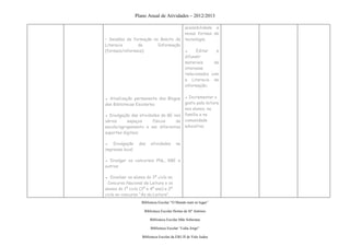 Plano Anual de Atividades – 2012/2013

                                                acessibilidade a
                                                novas formas de
• Sessões de formação no âmbito da              tecnologia;
Literacia       da      Informação
(formais/informais);                            ▪     Editar   e
                                                difundir
                                                materiais     de
                                                interesse
                                                relacionados com
                                                a Literacia de
                                                informação;


▪ Atualização permanente dos Blogue             ▪ Incrementar o
das Bibliotecas Escolares;                      gosto pela leitura
                                                nos alunos, na
▪ Divulgação das atividades da BE nos           família e na
vários     espaços      físicos    da           comunidade
escola/agrupamento e em diferentes              educativa;
suportes digitais;

▪ Divulgação       das    atividades      na
imprensa local;

▪ Divulgar os concursos PNL, RBE e
outros;

▪ Envolver os alunos do 3º ciclo no
 Concurso Nacional de Leitura e os
alunos do 1º ciclo (3º e 4º ano) e 2º
ciclo no concurso “Ás da Leitura”.
                     Biblioteca Escolar “O Mundo num só lugar”

                      Biblioteca Escolar Hortas de Stº António

                          Biblioteca Escolar Mãe Soberana

                          Biblioteca Escolar “Lídia Jorge”

                     Biblioteca Escolar da EB1/JI de Vale Judeu
 