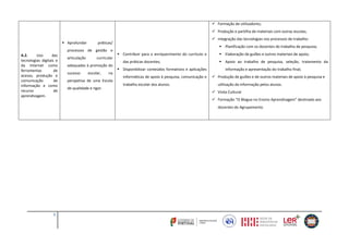 2
A.2. Uso das
tecnologias digitais e
da Internet como
ferramentas de
acesso, produção e
comunicação de
informação e como
recurso de
aprendizagem.
 Aprofundar práticas/
processos de gestão e
articulação curricular
adequadas à promoção do
sucesso escolar, na
perspetiva de uma Escola
de qualidade e rigor.
 Contribuir para o enriquecimento do currículo e
das práticas docentes;
 Disponibilizar conteúdos formativos e aplicações
informáticas de apoio à pesquisa, comunicação e
trabalho escolar dos alunos.
 Formação de utilizadores;
 Produção e partilha de materiais com outras escolas;
 Integração das tecnologias nos processos de trabalho:
 Planificação com os docentes do trabalho de pesquisa;
 Elaboração de guiões e outros materiais de apoio;
 Apoio ao trabalho de pesquisa, seleção, tratamento da
informação e apresentação do trabalho final;
 Produção de guiões e de outros materiais de apoio à pesquisa e
utilização da informação pelos alunos.
 Visita Cultural
 Formação “O Blogue no Ensino Aprendizagem” destinado aos
docentes do Agrupamento.
 