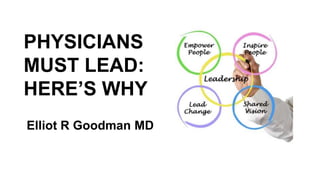 PHYSICIANS
MUST LEAD:
HERE’S WHY
Elliot R Goodman MD
 