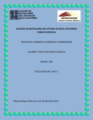 COLEGIO DE BACHILLERES DEL ESTADO DE BAJA CALIFORNIA
                    COBACH MEXICALI



       PROFESOR: HUMBERTO LARRINAGA CUNNINGHAM



              ALUMNA: PAOLA MOLANCO CALALPA



                            GRUPO: 604



                      CICLO ESCOLAR: 2012-1




Mexicali Baja California a 25 de Abril del 2012
 