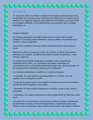 ACTIVIDAD 12

En pares lean sobre el concepto y evaluación del impacto ambiental observando
los ejemplos que se proporcionan, posteriormente seleccionen un aspecto que se
presenta en el siguiente diagrama, para determinar los factores que pueden influir
en el impacto ambiental y como desarrollarían una evaluación para su posible
factibilidad o no.



Impacto Ambiental

Es el efecto que produce una determinada acción humana sobre el medio
ambiente. El concepto puede extenderse, con poca utilidad, a los efectos de un
fenómeno natural catastrófico.

Las acciones humanas, provocan efectos colaterales sobre el medio natural o
social.

Mientras los efectos perseguidos suelen ser positivos, al menos para quienes
promueven la actuación, los efectos secundarios pueden ser positivos y, más a
menudo, negativos.

La evaluación de impacto ambiental es el análisis de las consecuencias
predecibles de la acción; y la Declaración de Impacto ambiental es la
comunicación previa, que las leyes ambientales exigen bajo ciertos supuestos, de
las consecuencias ambientales predichas por la evaluación.

Los impactos ambientales se clasifican en 4 grupos principales:

• Irreversible: Es aquel impacto cuya trascendencia en el medio, es de tal
magnitud que es imposible revertirlo.

• Temporal: Es aquel impacto cuya magnitud no genera mayores consecuencias y
permite al medio recuperarse a corto plazo.

• Reversible: El medio puede recuperarse en el tiempo, ya sea a corto, medio o
largo plazo.

• Persistente: Los sucesos practicados al medio ambiente son de influencia a largo
plazo.

Los gobiernos han reconocido la importancia de evaluar el impacto ambiental de
las actividades humanas, se han promulgado leyes y reglamentos para que en
todos los casos se practiquen estos estudios de la manera más integral y uniforme
 