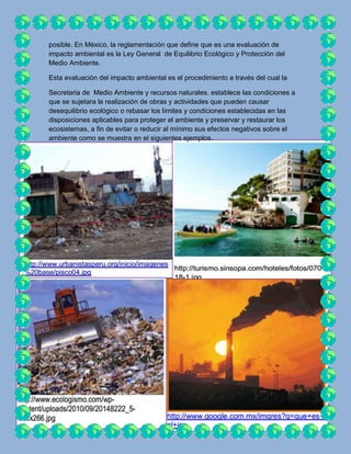 posible. En México, la reglamentación que define que es una evaluación de
impacto ambiental es la Ley General de Equilibrio Ecológico y Protección del
Medio Ambiente.

Esta evaluación del impacto ambiental es el procedimiento a través del cual la

Secretaria de Medio Ambiente y recursos naturales, establece las condiciones a
que se sujetara la realización de obras y actividades que pueden causar
desequilibrio ecológico o rebasar los límites y condiciones establecidas en las
disposiciones aplicables para proteger el ambiente y preservar y restaurar los
ecosistemas, a fin de evitar o reducir al mínimo sus efectos negativos sobre el
ambiente como se muestra en el siguientes ejemplos.
 