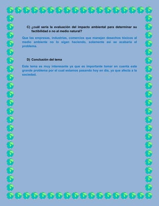 C) ¿cuál sería la evaluación del impacto ambiental para determinar su
      factibilidad o no al medio natural?

Que las empresas, industrias, comercios que manejan desechos tóxicos al
medio ambiente no lo sigan haciendo, solamente así se acabaría el
problema.



   D) Conclusión del tema

Este tema es muy interesante ya que es importante tomar en cuenta este
grande problema por el cual estamos pasando hoy en día, ya que afecta a la
sociedad.
 