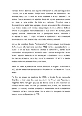 No início do mês de maio, após alguns contatos com a Junta de Freguesia do
Ladoeiro, nos quais mostrou sempre muito interesse em desenvolver uma
atividade desportiva durante as férias escolares a ATCB apresentou um
projeto. Este projeto tem como objetivos: Promover o gosto pela atividade física
em geral, e pela prática do ténis em particular; Contribuir para o
desenvolvimento global das crianças e jovens, proporcionando estímulos ao
nível físico e psicossocial; Iniciação aos princípios técnicos e táticos do ténis,
através da utilização de material adaptado ao nível e idade dos alunos e, como
objetivo principal pretendia-se que o participante ficasse fidelizado à
modalidade do ténis. O projeto foi aceite e implementado, encontrando-se,
neste momento a ser desenvolvido cumprindo o objetivo principal.

No que diz respeito à Gestão Administrativa/Financeira devido à continuação
do funcionário a tempo inteiro, permitiu a ATCB manter a sua sede aberta aos
clubes e ter as suas instalações abertas à comunidade, dando assim
cumprimento ao compromisso assumido com a Câmara Municipal de Castelo
Branco aquando da cedência das instalações. A funcionária cuidou ainda da
manutenção de toda a parte burocrática, administrativa da ATCB e prestou
esclarecimentos aos clubes quando solicitados.


Ainda por forma a promover as nossas atividades e imagem, atualizámos o
Blog que se encontrava desatualizado e informamos a imprensa das nossas
ações.

Por fim, de acordo os estatutos da ATCB, a direção fez-se representar
defendeu os interesses dos seus associados no “Forum das Associações
Regionais Ténis Portugal”, (espaço de debate sobre o ténis nacional que
começou de uma forma natural e que visa enriquecer, o ténis, uma modalidade
querida por muitos) e esteve presente na Assembleia Geral da Federação
Portuguesa de Ténis onde participou com os seus dois delegados na votação
para os novos órgãos sociais da FPT.
 