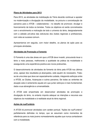Plano de Atividades para 2013

Para 2013, as atividades de mobilização do Ténis deverão continuar a apostar
na modernização e divulgação da modalidade, na procura e concretização de
parceiros para a ATCB - colaboradores - no desafio de promover, divulgar e
licenciamento de todos os tenistas. Todos os objetivos só serão concretizados
com o envolvimento e motivação de todo o universo do ténis, designadamente
com a adesão pró-ativa das estruturas dos clubes regionais e profissionais,
com vista ao sucesso comum.

Apresentamos em seguida, com maior detalhe, os planos de ação para as
principais atividades.

Atividades de Promoção e Fomento

O Fomento é uma das áreas em que a ATCB deve investir, procurando levar o
ténis a mais pessoas, melhorando a qualidade da prática da modalidade e
assegurando uma experiência positiva aos novos praticantes.

O desenvolvimento de atividades de fomento do ténis pela ATCB nos últimos
anos, apesar dos resultados já alcançados, está aquém do necessário. Trata-
se de uma área que deve ser especialmente cuidada, integrando esforços entre
a ATCB, os Clubes, Autarquias e outros parceiros. De todas as vertentes de
atuação esta é certamente aquela em que juntar esforços é mais fundamental,
dada a sua abrangência e universalidade.

A ATCB está empenhada em desenvolver atividades de promoção e
divulgação do ténis, no entanto importa adequar as intenções e recursos aos
objetivos da modalidade e à realidade atual do ténis regional.

Ações de rua/Funténis

A ATCB irá promover atividades com caráter pontual, “Ações de rua/Funténis”
perfeitamente definidas no tempo, que se assumam como momentos de
referência para os mais jovens nomeadamente aqueles que nunca contactaram
com a modalidade.
 