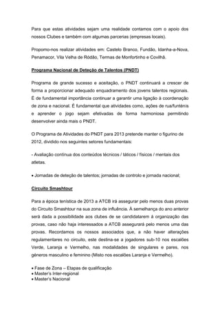 Para que estas atividades sejam uma realidade contamos com o apoio dos
nossos Clubes e também com algumas parcerias (empresas locais).

Propomo-nos realizar atividades em: Castelo Branco, Fundão, Idanha-a-Nova,
Penamacor, Vila Velha de Ródão, Termas de Monfortinho e Covilhã.

Programa Nacional de Deteção de Talentos (PNDT)

Programa de grande sucesso e aceitação, o PNDT continuará a crescer de
forma a proporcionar adequado enquadramento dos jovens talentos regionais.
É de fundamental importância continuar a garantir uma ligação à coordenação
de zona e nacional. É fundamental que atividades como, ações de rua/funténis
e aprender o jogo sejam efetivadas de forma harmoniosa permitindo
desenvolver ainda mais o PNDT.

O Programa de Atividades do PNDT para 2013 pretende manter o figurino de
2012, dividido nos seguintes setores fundamentais:

- Avaliação contínua dos conteúdos técnicos / táticos / físicos / mentais dos
atletas.

Jornadas de deteção de talentos;jornadas de controlo e jornada nacional;

Circuito Smashtour

Para a época tenística de 2013 a ATCB irá assegurar pelo menos duas provas
do Circuito Smashtour na sua zona de influência. À semelhança do ano anterior
será dada a possibilidade aos clubes de se candidatarem à organização das
provas, caso não haja interessados a ATCB assegurará pelo menos uma das
provas. Recordamos os nossos associados que, a não haver alterações
regulamentares no circuito, este destina-se a jogadores sub-10 nos escalões
Verde, Laranja e Vermelho, nas modalidades de singulares e pares, nos
géneros masculino e feminino (Misto nos escalões Laranja e Vermelho).

Fase de Zona – Etapas de qualificação
Master’s Inter-regional
Master’s Nacional
 