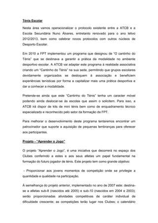 Ténis Escolar

Nesta área vamos operacionalizar o protocolo existente entre a ATCB e a
Escola Secundária Nuno Álvares, entretanto renovado para o ano letivo
2012/2013, bem como celebrar novos protocolos com outros núcleos de
Desporto Escolar.

Em 2010 a FPT implementou um programa que designou de “O cantinho do
Ténis” que se destinava a garantir a prática da modalidade no ambiente
desportivo escolar. A ATCB vai adaptar este programa à realidade associativa
criando um “Cantinho do Ténis” na sua sede, permitindo que grupos escolares
devidamente     organizados    se   desloquem   à   associação   e   beneficiem
experiências tenísticas por forma a capitalizar mais uma prática desportiva e
dar a conhecer a modalidade.

Pretende-se ainda que este “Cantinho do Ténis” tenha um caracter móvel
podendo ainda deslocar-se às escolas que assim o solicitem. Para isso, a
ATCB irá dispor de kits de mini ténis bem como de enquadramento técnico
especializado e reconhecido pelo setor da formação da FPT.

Para melhorar o desenvolvimento deste programa tentaremos encontrar um
patrocinador que suporte a aquisição de pequenas lembranças para oferecer
aos participantes.

Projeto - “Aprender o Jogo”

O projeto “Aprender o Jogo”, é uma iniciativa que decorrerá no espaço dos
Clubes conferindo a estes e aos seus atletas um papel fundamental na
formação do futuro jogador de ténis. Este projeto tem como grande objetivo:

- Proporcionar aos jovens momentos de competição onde se privilegie a
quantidade e qualidade na participação.

À semelhança do projeto anterior, implementado no ano de 2007 este: destina-
se a atletas sub-8 (nascidos até 2005) e sub-10 (nascidos em 2004 e 2003);
serão proporcionadas atividades competitivas de caráter individual de
dificuldade crescente; as competições terão lugar nos Clubes; o calendário
 