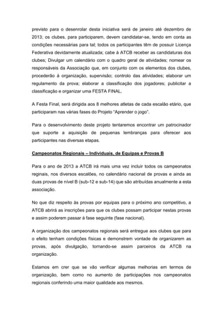 previsto para o desenrolar desta iniciativa será de janeiro até dezembro de
2013; os clubes, para participarem, devem candidatar-se, tendo em conta as
condições necessárias para tal; todos os participantes têm de possuir Licença
Federativa devidamente atualizada; cabe à ATCB receber as candidaturas dos
clubes; Divulgar um calendário com o quadro geral de atividades; nomear os
responsáveis da Associação que, em conjunto com os elementos dos clubes,
procederão à organização, supervisão; controlo das atividades; elaborar um
regulamento da prova; elaborar a classificação dos jogadores; publicitar a
classificação e organizar uma FESTA FINAL.

A Festa Final, será dirigida aos 8 melhores atletas de cada escalão etário, que
participaram nas várias fases do Projeto “Aprender o jogo”.

Para o desenvolvimento deste projeto tentaremos encontrar um patrocinador
que suporte a aquisição de pequenas lembranças para oferecer aos
participantes nas diversas etapas.

Campeonatos Regionais – Individuais, de Equipas e Provas B

Para o ano de 2013 a ATCB irá mais uma vez incluir todos os campeonatos
reginais, nos diversos escalões, no calendário nacional de provas e ainda as
duas provas de nível B (sub-12 e sub-14) que são atribuídas anualmente a esta
associação.

No que diz respeito às provas por equipas para o próximo ano competitivo, a
ATCB abrirá as inscrições para que os clubes possam participar nestas provas
e assim poderem passar à fase seguinte (fase nacional).

A organização dos campeonatos regionais será entregue aos clubes que para
o efeito tenham condições físicas e demonstrem vontade de organizarem as
provas,   após divulgação, tornando-se assim parceiros da ATCB              na
organização.

Estamos em crer que se vão verificar algumas melhorias em termos de
organização, bem como no aumento de participações nos campeonatos
regionais conferindo uma maior qualidade aos mesmos.
 
