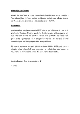 Formação/Treinadores

Para o ano de 2013 a ATCB irá candidatar-se à organização de um curso para
Treinadores Nível 2. Para o efeito o pedido será enviado para o Departamento
do Desenvolvimento dentro do prazo estabelecido pela FPT.

Notas finais

O nosso plano de atividades para 2013 assenta em princípios de rigor e de
prudência. O desenvolvimento que todos desejamos para o ténis regional tem
que estar bem assente na realidade. Razão pela qual todas as ações deste
plano estão dependentes das verbas provenientes da FPT, apoios a solicitar
aos municípios, dos serviços prestados e de patrocínios.

No entanto apesar de todos os constrangimentos ligados ao foro financeiro, a
direção estará disponível para responder às solicitações dos clubes no
respeitante às iniciativas no âmbito dos seus planos de atividades.




Castelo Branco, 15 de novembro de 2012

A Direção
 