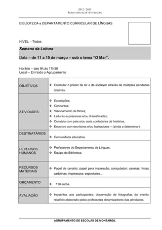 2012 / 2013
PLANO ANUAL DE ATIVIDADES
AGRUPAMENTO DE ESCOLAS DE MONTARGIL
BIBLIOTECA e DEPARTAMENTO CURRICULAR DE LÍNGUAS
NÍVEL – Todos
Semana da Leitura
Data – de 11 a 15 de março – sob o tema “O Mar”.
Horário – das 9h às 17h30
Local – Em todo o Agrupamento
OBJETIVOS  Estimular o prazer de ler e de escrever através de múltiplas atividades
criativas.
ATIVIDADES
 Exposições;
 Concursos;
 Visionamento de filmes;
 Leituras expressivas e/ou dramatizadas;
 Convívio com pais e/ou avós contadores de histórias;
 Encontro com escritores e/ou ilustradores – (ainda a determinar).
DESTINATÁRIOS
 Comunidade educativa.
RECURSOS
HUMANOS
 Professores do Departamento de Línguas;
 Equipa da Biblioteca.
RECURSOS
MATERIAIS
 Papel de cenário; papel para impressão; computador; canetas; tintas;
cartolinas; impressora; expositores...
ORÇAMENTO
 150 euros.
AVALIAÇÃO  Inquéritos aos participantes; observação de fotografias do evento;
relatório elaborado pelos professores dinamizadores das atividades.
 