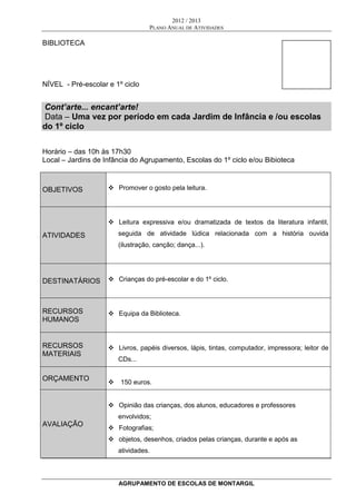 2012 / 2013
PLANO ANUAL DE ATIVIDADES
AGRUPAMENTO DE ESCOLAS DE MONTARGIL
BIBLIOTECA
NÍVEL - Pré-escolar e 1º ciclo
Cont’arte... encant’arte!
Data – Uma vez por período em cada Jardim de Infância e /ou escolas
do 1º ciclo
Horário – das 10h às 17h30
Local – Jardins de Infância do Agrupamento, Escolas do 1º ciclo e/ou Bibioteca
OBJETIVOS  Promover o gosto pela leitura.
ATIVIDADES
 Leitura expressiva e/ou dramatizada de textos da literatura infantil,
seguida de atividade lúdica relacionada com a história ouvida
(ilustração, canção; dança...).
DESTINATÁRIOS  Crianças do pré-escolar e do 1º ciclo.
RECURSOS
HUMANOS
 Equipa da Biblioteca.
RECURSOS
MATERIAIS
 Livros, papéis diversos, lápis, tintas, computador, impressora; leitor de
CDs...
ORÇAMENTO
 150 euros.
AVALIAÇÃO
 Opinião das crianças, dos alunos, educadores e professores
envolvidos;
 Fotografias;
 objetos, desenhos, criados pelas crianças, durante e após as
atividades.
 