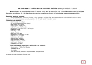 BIBLIOTECA ESCOLAR/Plano Anual de Actividades 2009/2010 – Promoção da Leitura e Literacia

     As actividades de promoção da Leitura e Literacia serão alvo de articulação com o Conselho de Docentes do 1º CEB e
Conselho de Docentes do Pré – Escolar e constam nos seus Planos Anuais de Actividades, destacando as seguintes:

Exposições Temáticas / Concursos *
        - Motivação para as disciplinas, áreas e outras actividades da escola; divulgação de documentos da BE, bibliografia dedicada ao tema noutros centros de recursos ou na Internet;
passatempos que levam os alunos a localizar documentos, pesquisar e avaliar informação, requisitar livros, explorar materiais.
Comemoração de Efemérides*
           - Dia da Alimentação – 16 de Outubro
           - Mês Internacional da Biblioteca Escolar (Outubro)
           - Dia do Concelho – 29 de Outubro
           - Dia de S. Martinho – 11de Novembro
           - Dia do Não Fumador – 17 de Novembro
           - Dia internacional de Luta contra a SIDA – 1 de Dezembro
           - Comemoração do Natal
           - Dia dos Reis – 6 Janeiro
           - Carnaval – Fevereiro
           - Dia da Árvore – 21 de Março
           - Dia Internacional do Livro Infantil – 2 de Abril
           - Dia Mundial do livro – 23 de Abril
           - Dia da Liberdade – 25 de Abril
           - Inauguração da BE – a designar
           - Dia do Agrupamento – 16 de Maio
           - Dia Mundial da Criança – 1 de Junho
           - Dia do Ambiente – 5 de Junho
           - Encerramento do Ano Lectivo

           Outras Actividades de Promoção da Leitura/Escrita e das Literacias *
           - Hora do conto – 1º CEB e Pré – Escolar
           - Semana da Leitura
           - Feira do Livro
           - Visita de um escritor (mediante a disponibilidade do escritor/ilustrador)

*Em articulação com o Conselho de Docentes do 1 CEB e do Pré – Escolar




                                                                                                                                                                                           11
 