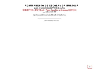 AGRUPAMENTO DE ESCOLAS DA MURTOSA
           Escola do Ensino Básico do 1.º Ciclo da Murtosa
BIBLIOTECA ESCOLAR - Plano Anual de Actividades 2009/2010
                         ____ de Outubro de 2009

          A professora bibliotecária da BE da E.B.1 da Murtosa

                 ______________________________
                            (Glória Maria Vilar da Silva Lopes)




                                                                  11
 