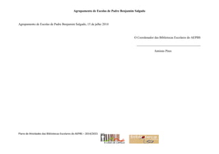 Agrupamento de Escolas de Padre Benjamim Salgado
Plano de Atividades das Bibliotecas Escolares do AEPBS – 2014/2015
Agrupamento de Escolas de Padre Benjamim Salgado, 15 de julho 2014
O Coordenador das Bibliotecas Escolares do AEPBS
_________________________________________
António Pires
 