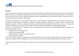 Agrupamento Vertical de Escolas de Leça da Palmeira/ Santa Cruz do Bispo_______
2
Agrupamento de Escolas de Leça da Palmeira/Santa Cruz do Bispo
Introdução
As bibliotecas escolares do Agrupamento Vertical de Escolas de Leça da Palmeira/Santa Cruz do Bispo estão integradas na Rede de Bibliotecas Escolares (RBE) e
seguem as directrizes por ela divulgadas, nomeadamente, as que são referidas no Manifesto da Biblioteca Escolar, aprovado pela Unesco na sua Conferência
Geral, em Novembro de 1999. A missão e objetivos das bibliotecas escolares do Agrupamento encontram-se também bem definidos no Regulamento Interno do
Agrupamento, respeitando a legislação em vigor nesta área.
À semelhança de anos anteriores, o Plano de Atividades da BE entronca no Plano de Ação da BE a longo prazo (2009-2013) e nos objetivos estratégicos e áreas
de intervenção do Projeto Educativo do Agrupamento, abrangendo um conjunto de atividades a desenvolver, no corrente ano letivo, no âmbito dos vários
indicadores que integram os 4 domínios e respetivos subdomínios que o MAABE (Modelo de Autoavaliação da Biblioteca Escolar) contempla. O cruzamento entre
os subdomínios/indicadores de funcionamento da BE e os objetivos do PEA estão devidamente especificados ao longo das tabelas apresentadas.
De acordo com o Plano de Ação da BE, no presente ano letivo, a autoavaliação desta recairá no domínio D - Gestão da Biblioteca Escolar, neste sentido, serão
privilegiadas as atividades que visam:
 Articulação da BE com a Escola/Agrupamento.
 Acesso e serviços prestados pela BE
 Condições humanas e materiais para a prestação dos serviços
 Gestão da coleção/da informação
Por outro lado, pelo facto de sermos um Agrupamento aLeR+, desde 2008-2009, o PAA reflete também os objetivos definidos nos documentos orientadores do
Projeto aLeR+, emanados da RBE, em articulação com o PNL (Plano Nacional de Leitura), que se encontram operacionalizados no projeto “Semear Leituras”.
Convém ainda referir que este Plano de Atividades é um documento aberto e, como tal, permeável à introdução de novas atividades que a todo o momento podem
surgir.
 