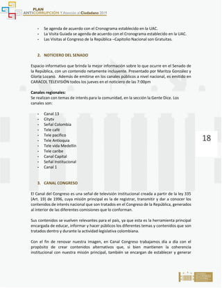 18
- Se agenda de acuerdo con el Cronograma establecido en la UAC.
- La Visita Guiada se agenda de acuerdo con el Cronograma establecido en la UAC.
- Las Visitas al Congreso de la República –Capitolio Nacional son Gratuitas.
2. NOTICIERO DEL SENADO
Espacio informativo que brinda la mejor información sobre lo que ocurre en el Senado de
la República, con un contenido netamente incluyente. Presentado por Maritza González y
Gloria Lozano. Además de emitirse en los canales públicos a nivel nacional, es emitido en
CARACOL TELEVISIÓN todos los jueves en el noticiero de las 7:00pm
Canales regionales:
Se realizan con temas de interés para la comunidad, en la sección la Gente Dice. Los
canales son:
- Canal 13
- Citytv
- Señal Colombia
- Tele café
- Tele pacifico
- Tele Antioquia
- Tele vida Medellín
- Tele caribe
- Canal Capital
- Señal Institucional
- Canal 1
3. CANAL CONGRESO
El Canal del Congreso es una señal de televisión institucional creada a partir de la ley 335
(Art. 19) de 1996, cuya misión principal es la de registrar, transmitir y dar a conocer los
contenidos de interés nacional que son tratados en el Congreso de la República, generados
al interior de las diferentes comisiones que lo conforman.
Sus contenidos se vuelven relevantes para el país, ya que esta es la herramienta principal
encargada de educar, informar y hacer públicos los diferentes temas y contenidos que son
tratados dentro y durante la actividad legislativa colombiana.
Con el fin de renovar nuestra imagen, en Canal Congreso trabajamos día a día con el
propósito de crear contenidos alternativos que, si bien mantienen la coherencia
institucional con nuestra misión principal, también se encargan de establecer y generar
 