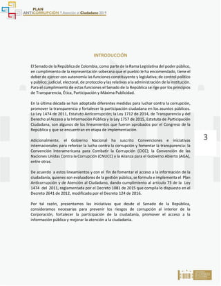 3
INTRODUCCIÓN
El Senado de la República de Colombia, como parte de la Rama Legislativa del poder público,
en cumplimiento de la representación soberana que el pueblo le ha encomendado, tiene el
deber de ejercer con autonomía las funciones constituyente y legislativa; de control político
y público; judicial, electoral, de protocolo y las relativas a la administración de la institución.
Para el cumplimiento de estas funciones el Senado de la República se rige por los principios
de Transparencia, Ética, Participación y Máxima Publicidad.
En la última década se han adoptado diferentes medidas para luchar contra la corrupción,
promover la transparencia y fortalecer la participación ciudadana en los asuntos públicos.
La Ley 1474 de 2011, Estatuto Anticorrupción; la Ley 1712 de 2014, de Transparencia y del
Derecho al Acceso a la Información Pública y la Ley 1757 de 2015, Estatuto de Participación
Ciudadana, son algunos de los lineamientos que fueron aprobados por el Congreso de la
República y que se encuentran en etapa de implementación.
Adicionalmente, el Gobierno Nacional ha suscrito Convenciones e iniciativas
internacionales para reforzar la lucha contra la corrupción y fomentar la transparencia: la
Convención Interamericana para Combatir la Corrupción (CICC); la Convención de las
Naciones Unidas Contra la Corrupción (CNUCC) y la Alianza para el Gobierno Abierto (AGA),
entre otras.
De acuerdo a estos lineamientos y con el fin de fomentar el acceso a la información de la
ciudadanía, quienes son evaluadores de la gestión pública, se formula e implementa el Plan
Anticorrupción y de Atención al Ciudadano, dando cumplimiento al artículo 73 de la Ley
1474 del 2011, reglamentada por el Decreto 1081 de 2015 que compila lo dispuesto en el
Decreto 2641 de 2012, modificado por el Decreto 124 de 2016.
Por tal razón, presentamos las iniciativas que desde el Senado de la República,
consideramos necesarias para prevenir los riesgos de corrupción al interior de la
Corporación, fortalecer la participación de la ciudadanía, promover el acceso a la
información pública y mejorar la atención a la ciudadanía.
 