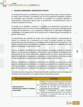 8
2. SEGUNDO COMPONENTE: RENDICIÓN DE CUENTAS
La rendición de cuentas a la ciudadanía es un ejercicio permanente que se orienta a afianzar
la relación entre el Estado y la ciudadanía, por lo cual el Senado de la República, establece
las actividades para consolidar y presentar los resultados de la gestión legislativa y
administrativa, propiciando espacios para la socialización y retroalimentación entre la
Entidad y los grupos de interés.
El Senado de la República, incorporó a su gestión el procedimiento permanente de
Rendición de Cuentas con el fin de mostrar públicamente sus actuaciones obrando de esta
manera con transparencia y por consiguiente fortaleciendo la legitimidad institucional,
capitalizando la retroalimentación de las posturas de la ciudadanía para incorporarlas a la
gestión institucional.
El procedimiento de rendición de cuentas trae consigo beneficios y oportunidades de
mejora en la gestión de la Corporación, por cuanto la entidad comparte de manera
transparente y se retroalimenta con la ciudadanía sobre la información de su gestión. Esto
además eleva los niveles de credibilidad y confianza, y permite a los ciudadanos ejercer su
derecho de participar y hacer control social.
Una vez se realiza la Rendición de Cuentas, se publica en la página web de la entidad el
informe con los resultados obtenidos, de tal manera que se visibilice la transparencia y
participación de las partes interesadas. Posteriormente, se realiza unas conclusiones,
quedando registradas las propuestas recolectadas, lo cual se constituye como insumo para
el mejoramiento de las prácticas de gestión incorporándolas a la institución.
Además, considerando la importancia del ejercicio de rendición de cuentas para el área
legislativa del Senado de la República, se incorporó acciones del tercer plan de acción por
un Congreso Abierto y Transparente, que evidencian el interés que le asiste a la entidad
para mejorar y promover el ejercicio de la democracia participativa en todas sus áreas.
Teniendo en cuenta lo expuesto, el Senado de la República adelantará como estrategia para
fortalecer este componente, en la vigencia 2019, las siguientes acciones:
Subcomponente/procesos Actividades
Subcomponente 1
Información de calidad y en lenguaje
comprensible
1.1
Expedir una circular de Mesa Directiva haciendo
pedagogía y promoción de la obligación de rendir
cuentas de los congresistas y del contenido de la
Resolución 02 de 2017 que comprende los
lineamientos para la rendición.
1.2
Diseñar e implementar un nuevo formato
"Declaración de conflicto de interés", con el fin de
modernizar el instrumento para que sea más
accesible a la ciudadanía.
 