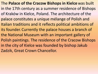 The Palace of the Cracow Bishops in Kielcewas built
in the 17th century as a summer residence of Bishops
of Kraków in Kielce, Poland. The architecture of the
palace constitutes a unique mélange of Polish and
Italian traditions and it reflects political ambitions of
its founder. Currently the palace houses a branch of
the National Museum with an important gallery of
Polish paintings. The residence of the Cracow Bishops
in the city of Kielce was founded by bishop Jakub
Zadzik, Great Crown Chancellor.
 