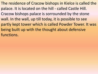 The residence of Cracow bishops in Kielce is called the
palace. It is located on the hill - called Castle Hill.
Cracow bishops palace is sorrounded by the stone
wall. In the wall, up till today, it is possible to see
partly kept tower which is called Powder Tower. It was
being built up with the thought about defensive
functions.
 