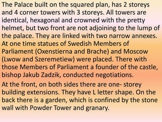 The Palace built on the squared plan, has 2 storeys
and 4 corner towers with 3 storeys. All towers are
identical, hexagonal and crowned with the pretty
helmet, but two front are not adjoining to the lump of
the palace. They are linked with two narrow annexes.
At one time statues of Swedish Members of
Parliament (Oxenstierna and Brache) and Moscow
(Lwow and Szeremetiew) were placed. There with
those Members of Parliament a founder of the castle,
bishop Jakub Zadzik, conducted negotiations.
At the front, on both sides there are one- storey
building extensions. They have L letter shape. On the
back there is a garden, which is confined by the stone
wall with Powder Tower and granary.
 