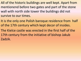 All of the historic buildings are well kept. Apart from
mentionend before two gates and part of the stone
wall with north side tower the buildings did not
survive to our times.
It is the only one Polish baroque residence from half
of the 17th century which kept decor of insides.
The Kielce castle was erected in the first half of the
17th century from the initiative of bishop Jakub
Zadzik.
 