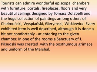 Tourists can admire wonderful episcopal chambers
with furniture, portals, fireplaces, floors and very
beautiful ceilings designed by Tomasz Dolabelli and
the huge collection of paintings among others of
Chełmoński, Wyspiański, Gierymski, Witkiewicz. Every
exhibited item is well described, although it is done a
bit not comfortably - at entering to the given
chamber. In one of the rooms a Sanctuary of J.
Piłsudski was created with the posthumous grimace
and uniform of the Marshal.
 
