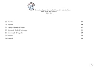 Centro Novas Oportunidades da Escola Secundária de Vendas Novas
                                                  PLANO ANUAL DE ACTIVIDADES
                                                           2010 / 2011




2.3. Reuniões                                                                                             11
2.4. Projectos                                                                                            13
2.5. Plano de Formação da Equipa                                                                          17
2.5. Sistemas de Gestão da Informação                                                                     19
2.6. Comunicação /Divulgação                                                                              19
2.7. Parcerias                                                                                            21
2.8 Avaliação                                                                                             22




                                                                                                               2
 