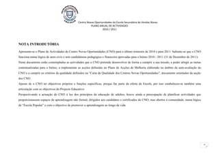 Centro Novas Oportunidades da Escola Secundária de Vendas Novas
                                                        PLANO ANUAL DE ACTIVIDADES
                                                                 2010 / 2011




NOTA INTRODUTÓRIA

Apresenta-se o Plano de Actividades do Centro Novas Oportunidades (CNO) para o último trimestre de 2010 e para 2011. Saliente-se que o CNO
funciona numa lógica de anos civis e tem candidaturas pedagógica e financeira aprovadas para o biénio 2010 - 2011 (31 de Dezembro de 2011).
Neste documento estão contempladas as actividades que o CNO pretende desenvolver de forma a cumprir a sua missão, a poder atingir as metas
contratualizadas para o biénio, a implementar as acções definidas no Plano de Acções de Melhoria elaborado no âmbito da auto-avaliação do
CNO e a cumprir os critérios de qualidade definidos na “Carta de Qualidade dos Centros Novas Oportunidades”, documento orientador da acção
dos CNO.
Apesar de o CNO ter objectivos próprios e funções específicas, porque faz parte da oferta da Escola, por isso estabeleceu-se também uma
articulação com os objectivos do Projecto Educativo.
Perspectivando a actuação do CNO à luz dos princípios da educação de adultos, houve ainda a preocupação de planificar actividades que
proporcionassem espaços de aprendizagem não formal, dirigidos aos candidatos e certificados do CNO, mas abertos à comunidade, numa lógica
de “Escola Popular” e com o objectivo de promover a aprendizagem ao longo da vida.




                                                                                                                                              2
 