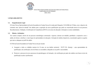 Centro Novas Oportunidades da Escola Secundária de Vendas Novas
                                                            PLANO ANUAL DE ACTIVIDADES
                                                                     2010 / 2011



1-ENQUADRAMENTO


1.1.   Enquadramento Legal
    O Centro Novas Oportunidades da Escola Secundária de Vendas Novas foi criado pelo Despacho 11414/2006 de 25 Maio, com o objectivo de
    constituir uma “porta de entrada” dos adultos para a aquisição de novas qualificações que pode ser concretizada através de um processo
    Reconhecimento, Validação e Certificação de Competências (RVCC), de cursos de educação e formação ou outras modalidades.

1.2.   Missão e Atribuições
    Aos centros compete, através de um processo metodológico estruturado e rigoroso, efectuar um trabalho, partilhado e cooperativo com o
    adulto, de forma a clarificar o vasto leque de oportunidades de educação e formação de adultos disponíveis, encontrando aquela ou aquelas
    que mais se adequam ao perfil do adulto.

    O CNO da Escola Secundária de Vendas Novas tem por missão:

       •   Assegurar a todos os cidadãos maiores de 18 anos, no seu âmbito territorial – NUTT III- Alentejo – uma oportunidades de
           qualificação e de certificação, de nível básico ou secundário, adequada ao seu perfil e necessidades.

       •   Promover a procura de novos processos de aprendizagem, de formação e de certificação por parte dos adultos com baixos níveis de
           qualificação escolar e profissional.




                                                                                                                                                2
 