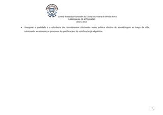 Centro Novas Oportunidades da Escola Secundária de Vendas Novas
                                                  PLANO ANUAL DE ACTIVIDADES
                                                           2010 / 2011

•   Assegurar a qualidade e a relevância dos investimentos efectuados numa politica efectiva de aprendizagem ao longo da vida,
    valorizando socialmente os processos de qualificação e de certificação já adquiridos.




                                                                                                                                 2
 