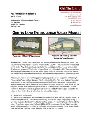 a division of Griffin Land & Nurseries, Inc.
For Immediate Release                                                                    Griffin Center South
March 19, 2010                                                                      204 West Newberry Road
                                                                                        Bloomfield, CT 06002
For Additional Information Please Contact:                                                    T. 860-286-7660
Tim Lescalleet                                                                                F. 860-286-7653
Senior Vice President                                                                      www.grifland.com
860‐286‐7660 
                                                    

    GRIFFIN LAND ENTERS LEHIGH VALLEY MARKET 
 




                                                                                                                  
    PURCHASES 120,000 SF WAREHOUSE                          Acquires 51 acres of land for 
                                                              industrial development 
                                                                                 
BLOOMFIELD, CT ‐ Griffin Land & Nurseries, Inc. (Griffin) and its real estate division, Griffin Land, 
are pleased to announce the separate purchases of a 120,000 SF industrial warehouse located 
at 871 Nestle Way, Breinisgsville, Lehigh Valley, PA and 51 acres of land zoned for industrial 
development located off Fritch Drive in Lower Nazareth, Lehigh Valley, PA.  These transactions 
represent Griffin Land’s entry into the Lehigh Valley industrial real estate market and are the 
first steps in its plans to expand its holdings outside of the company’s core Connecticut market.   
 
“We are very pleased to have the opportunity to acquire these two properties in the Lehigh 
Valley market.” said Michael Gamzon, Vice President of Griffin.  “We have studied the market 
for a number of years and these acquisitions provide Griffin with a strategic entry point to 
become a long‐term owner, developer and property manager in the area.  Both properties are 
very well located, with excellent highway access in a strong industrial sub‐market“.  Griffin 
purchased these properties through separate auctions held by the bankruptcy trustee for the 
estate of Opus East, a defunct subsidiary of a national developer.   
 
871 Nestle Way, Breingisville 
871 Nestle Way is a modern, warehouse facility built in 2007 with pre‐cast concrete panels, 28 
foot clear‐height and 40 x 50 foot column spacing.  The site has ample employee parking, a 
generous truck court and additional trailer parking spaces.  The building has excellent visibility 
from I‐78 and easy access onto the Route 100 and I‐78 interchange.  Nestle Way is home to 
over 6 million square feet of industrial real estate, with tenants including Home Depot, Nestle 
Pure Waters, DSC Logistics, Fisher Scientific, Tree of Life and RR Donelley. 
 
