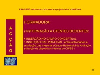 PAA/CR/BE: retomando o processo e o projecto leitor – 2008/2009 A C Ç Ã O FORMADORA: (IN)FORMAÇÃO A UTENTES DOCENTES: INSERÇÃO NO CAMPO CONCEPTUAL INSERÇÃO NAS PRÁTICAS : entre actividades e  avaliação das mesmas  (Quadro Referencial de Avaliação;  utilização de dispositivos internos do CR/BE ) 