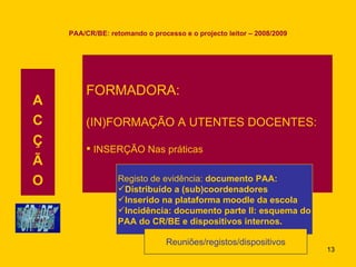 PAA/CR/BE: retomando o processo e o projecto leitor – 2008/2009 A C Ç Ã O FORMADORA: (IN)FORMAÇÃO A UTENTES DOCENTES: INSERÇÃO Nas práticas Registo de evidência:  documento PAA: Distribuído a (sub)coordenadores Inserido na plataforma moodle da escola Incidência: documento parte II: esquema do PAA do CR/BE e dispositivos internos. Reuniões/registos/dispositivos 