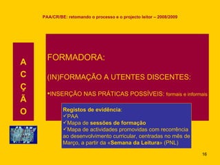 PAA/CR/BE: retomando o processo e o projecto leitor – 2008/2009 A C Ç Ã O FORMADORA: (IN)FORMAÇÃO A UTENTES DISCENTES: INSERÇÃO NAS PRÁTICAS POSSÍVEIS:  formais e informais Registos de evidência : PAA Mapa de  sessões de formação Mapa de actividades promovidas com recorrência ao desenvolvimento curricular, centradas no mês de Março, a partir da « Semana da Leitura » (PNL)  