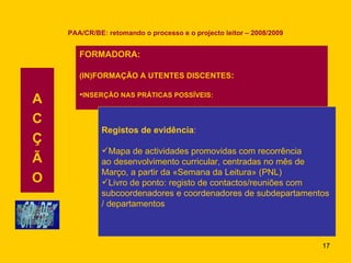 PAA/CR/BE: retomando o processo e o projecto leitor – 2008/2009 A C Ç Ã O FORMADORA: (IN)FORMAÇÃO A UTENTES DISCENTES : INSERÇÃO NAS PRÁTICAS POSSÍVEIS: Registos de evidência : Mapa de actividades promovidas com recorrência ao desenvolvimento curricular, centradas no mês de Março, a partir da «Semana da Leitura» (PNL) Livro de ponto: registo de contactos/reuniões com  subcoordenadores e coordenadores de subdepartamentos  / departamentos 