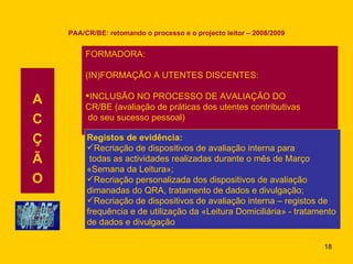 PAA/CR/BE: retomando o processo e o projecto leitor – 2008/2009 A C Ç Ã O FORMADORA: (IN)FORMAÇÃO A UTENTES DISCENTES: INCLUSÃO NO PROCESSO DE AVALIAÇÃO DO CR/BE (avaliação de práticas dos utentes contributivas do seu sucesso pessoal) Registos de evidência: Recriação de dispositivos de avaliação interna para todas as actividades realizadas durante o mês de Março «Semana da Leitura»; Recriação personalizada dos dispositivos de avaliação dimanadas do QRA, tratamento de dados e divulgação; Recriação de dispositivos de avaliação interna – registos de frequência e de utilização da «Leitura Domiciliária» - tratamento  de dados e divulgação 