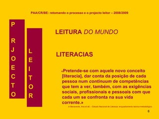 PAA/CR/BE: retomando o processo e o projecto leitor – 2008/2009 LEITURA  DO MUNDO P  R J O  E C T O L E I T O R LITERACIAS « Pretende-se com aquele novo conceito [literacia], dar conta da posição de cada pessoa num  continuum  de competências que tem a ver, também, com as exigências sociais, profissionais e pessoais com que cada um se confronta na sua vida corrente.»   in  Benavente, Ana et alt. – Estudo Nacional de Literacia: enquadramento teórico-metodológico 