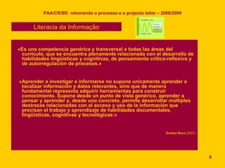 PAA/CR/BE: retomando o processo e o projecto leitor – 2008/2009 «Es una competencia genérica y transversal a todas las áreas del currículo, que se encuentra plenamente relacionada con el desarrollo de habilidades lingüísticas y cognitivas, de pensamiento crítico-reflexivo y de autorregulación de procesos.» «Aprender a investigar e informarse no supone unicamente aprender a localizar información y datos relevantes, sino que de manera fundamental representa adquirir herramientas para construir conocimiento. Supone desde un punto de vista genérico, aprender a pensar y aprender y, desde uno concreto, permite desarrollar múltiples destrezas relacionadas con el acceso y uso de la información que precisan el trabajo y aprendizaje de habilidades documentales, lingüísticas, cognitivas y tecnológicas:» Durban Roca  (2007) Literacia da Informação 