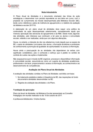 1
Nota introdutória
O Plano Anual de Atividades é o documento orientador das linhas de ação
estratégicas a desenvolver num período equivalente ao ano letivo em curso, com o
propósito de cumprimento da missão desempenhada pela Biblioteca Escolar (BE),
tendo como referência o plano de melhoria do agrupamento e o relatório de avaliação
da biblioteca escolar 2017/18.
A elaboração de um plano anual de atividades deve seguir uma política de
continuidade da ação desempenhada anteriormente, nomeadamente aquilo que
mereceu aprovação das estruturas do agrupamento e da RBE. Deste modo, algumas
das atividades, pelo interesse que continuam a ter para os alunos e comunidade
escolar, voltarão a ser realizadas, ainda que com algumas alterações.
Houve, no entanto, a intenção de não nos afastarmos muito daquilo que se espera da
BE: o apoio às atividades curriculares dos alunos, a formação de leitores e produtores
de conhecimento a promoção da igualdade de oportunidades no acesso à informação.
Houve ainda a preocupação de as atividades não dependerem de verbas com
significado contabilístico, pois é conhecido o esforço que é pedido no sentido de
controlo de custos nas ações a implementar.
Não esqueçamos que é missão da BE organizar, processar e disponibilizar informação
à comunidade escolar, assumindo-se como um suporte de atividades académicas,
profissionais e de lazer, proporcionando o acesso à informação, ao conhecimento e ao
desenvolvimento de competências.
Avaliação do Plano Anual de Atividades
A avaliação das atividades contidas no Plano de Atividades será feita com base:
1. No tratamento estatístico relativo à frequência da BE, das requisições do fundo
documental e atividades desenvolvidas na BE.
2. Registos de avaliação das atividades e do Plano.
Tramitação da aprovação:
Plano de Anual de Atividades da Biblioteca Escolar apresentado ao Conselho
Pedagógico em reunião realizada no dia 18 de outubro de 2017.
A professora bibliotecária: Cristina Santos
 