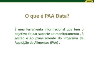 O que é PAA Data?

É uma ferramenta informacional que tem o
objetivo de dar suporte ao monitoramento , à
gestão e ao planejamento do Programa de
Aquisição de Alimentos (PAA) .
 