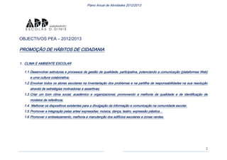 2
Plano Anual de Atividades 2012/2013
OBJECTIVOS PEA – 2012/2013
PROMOÇÃO DE HÁBITOS DE CIDADANIA
1. CLIMA E AMBIENTE ESCOLAR
1.1.Desenvolver estruturas e processos de gestão de qualidade, participativa, potenciando a comunicação (plataformas Web)
e urna cultura colaborativa;
1.2.Envolver todos os atores escolares na inventariação dos problemas e na partilha de responsabilidades na sua resolução
através de estratégias motivadoras e assertivas;
1.3.Criar um bom clima social, académico e organizacional, promovendo a melhoria da qualidade e de identificação de
modelos de referência;
1.4. Melhorar os dispositivos existentes para a divulgação da informação e comunicação na comunidade escolar.
1.5.Promover a integração pelas artes/ expressões: música, dança, teatro, expressão plástica…
1.6.Promover o embelezamento, melhoria e manutenção dos edifícios escolares e zonas verdes.
 
