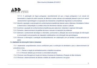 6
Plano Anual de Atividades 2012/2013
7.2.1.3. A valorização da língua portuguesa: reconhecimento de que a língua portuguesa é um veículo de
transmissão e criação de cultura nacional, de abertura a outras culturas e de realização pessoal e que é um veículo
imprescindível à aprendizagem e à aquisição das necessárias competências linguísticas e comunicativas.
7.2.2. Garantir a aquisição e estruturação de conhecimentos/competências básicas sobre a Natureza, Sociedade e Cultura
e desenvolver a interpretação e a análise crítica dos fenómenos naturais, sociais e culturais.
7.2.3. Incentivar a aquisição de conhecimentos/competências para selecionar, interpretar e organizar informação.
7.2.4. Fomentar o desenvolvimento de aptidões técnicas e manuais na resolução de problemas.
7.2.5. Estimular o conhecimento tecnológico e informático, promovendo a utilização das novas tecnologias da informação
e comunicação numa perspetiva de integração multidisciplinar e de otimização das aprendizagens.
7.2.6. Promover a informação e orientação escolar/profissional, em colaboração com as famílias e outras estruturas de
apoio.
7.3. DIMENSÃO DA EDUCAÇÃO PARA A CIDADANIA
7.3.1. Implementar comportamentos cívicos contribuindo para a construção da identidade e para o desenvolvimento da
consciência cívica.
7.3.1.1. Premiar a criação de atividades/eventos e trabalhos inovadores;
7.3.1.2. Promover debates que envolvam a comunidade educativa.
7.3.2. Promover uma Educação em função de Valores Universais de Cidadania e Proteção do Meio Ambiente.
7.3.3. Promover o desenvolvimento de atitudes e hábitos de trabalho autónomo e em grupo.
 