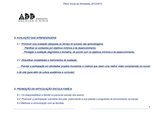 9
Plano Anual de Atividades 2012/2013
8. AVALIAÇÃO DAS APRENDIZAGENS
8.1. Promover uma avaliação adequada ao serviço do sucesso das aprendizagens;
Planificar os conteúdos por objetivos mínimos e de desenvolvimento;
Privilegiar a avaliação diagnóstica e formativa, de acordo com os objetivos mínimos e de desenvolvimento;
8.2. Diversificar modalidades e instrumentos de avaliação.
Premiar a participação em atividades/ projetos inovadores e criativos que visem uma melhor visão/ compreensão do mundo
e da vida (para além da cultura académica e curricular).
9. PROMOÇÃO DA ARTICULAÇÃO ESCOLA-FAMÍLIA
9.1. Co-responsabilizar a família no percurso escolar dos alunos;
9.2. Promover a participação voluntária dos pais, potenciando a sua adesão a programas de envolvimento na escola;
9.3.Melhorar a comunicação com as famílias;
 