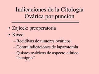 Indicaciones de la Citología Ovárica por punción Zajicek: preoperatoria Koss: Recidivas de tumores ováricos Contraindicaciones de laparotomía Quistes ováricos de aspecto clínico “benigno” 